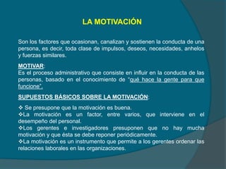 LA MOTIVACIÓN
Son los factores que ocasionan, canalizan y sostienen la conducta de una
persona, es decir, toda clase de impulsos, deseos, necesidades, anhelos
y fuerzas similares.
MOTIVAR:
Es el proceso administrativo que consiste en influir en la conducta de las
personas, basado en el conocimiento de “qué hace la gente para que
funcione”.
SUPUESTOS BÁSICOS SOBRE LA MOTIVACIÓN:
 Se presupone que la motivación es buena.
La motivación es un factor, entre varios, que interviene en el
desempeño del personal.
Los gerentes e investigadores presuponen que no hay mucha
motivación y que ésta se debe reponer periódicamente.
La motivación es un instrumento que permite a los gerentes ordenar las
relaciones laborales en las organizaciones.
 