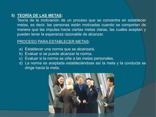 5) TEORÍA DE LAS METAS:
Teoría de la motivación de un proceso que se concentra en establecer
metas, es decir, las personas están motivadas cuando se comportan de
manera que las impulsa hacia ciertas metas claras, las cuales aceptan y
pueden tener la esperanza razonable de alcanzar.
PROCESO PARA ESTABLECER METAS:
a) Establecer una norma que se alcanzará.
b) Evaluar si se puede alcanzar la norma.
c) Evaluar si la norma se ciñe a las metas personales.
d) La norma es aceptada estableciéndose así la meta y la conducta se
dirige hacia la meta.
 