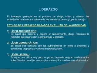 LIDERAZGO
El liderazgo gerencial es el proceso de dirigir, influir y orientar las
actividades relativas a una tarea de los miembros de un grupo de trabajo.
ESTILOS DE LIDERAZGO BASADOS EN EL USO DE LA AUTORIDAD:
1) LÍDER AUTOCRÁTICO:
Es aquel que ordena y espera el cumplimiento, dirige mediante la
habilidad de negar o dar recompensas y castigos.
2) LÍDER DEMOCRÁTICO:
Es aquel que consulta con los subordinados en torno a acciones y
decisiones propuestas y alienta su participación.
3) LÍDER LIBERAL:
Es aquel que utiliza muy poco su poder, depende en gran medida de los
subordinados para fijar sus propias metas y los medios para alcanzarlos.
 