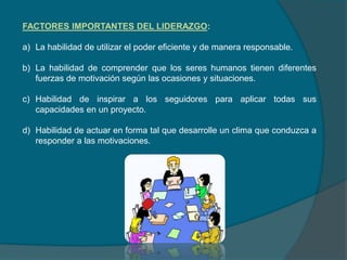 FACTORES IMPORTANTES DEL LIDERAZGO:
a) La habilidad de utilizar el poder eficiente y de manera responsable.
b) La habilidad de comprender que los seres humanos tienen diferentes
fuerzas de motivación según las ocasiones y situaciones.
c) Habilidad de inspirar a los seguidores para aplicar todas sus
capacidades en un proyecto.
d) Habilidad de actuar en forma tal que desarrolle un clima que conduzca a
responder a las motivaciones.
 
