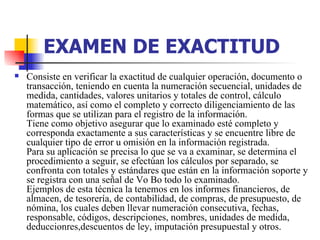 EXAMEN DE EXACTITUD   Consiste en verificar la exactitud de cualquier operación, documento o transacción, teniendo en cuenta la numeración secuencial, unidades de medida, cantidades, valores unitarios y totales de control, cálculo matemático, así como el completo y correcto diligenciamiento de las formas que se utilizan para el registro de la información.  Tiene como objetivo asegurar que lo examinado esté completo y corresponda exactamente a sus características y se encuentre libre de cualquier tipo de error u omisión en la información registrada.  Para su aplicación se precisa lo que se va a examinar, se determina el procedimiento a seguir, se efectúan los cálculos por separado, se confronta con totales y estándares que están en la información soporte y se registra con una señal de Vo Bo todo lo examinado.  Ejemplos de esta técnica la tenemos en los informes financieros, de almacen, de tesorería, de contabilidad, de compras, de presupuesto, de nómina, los cuales deben llevar numeración consecutiva, fechas, responsable, códigos, descripciones, nombres, unidades de medida, deduccionres,descuentos de ley, imputación presupuestal y otros.  
