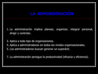 LA ADMINISTRACIÓN
LA ADMINISTRACIÓN
1. La administración implica planear, organizar, integrar personal,
dirigir y controlar.
3. Aplica a todo tipo de organizaciones.
4. Aplica a administradores en todos los niveles organizacionales.
5. Los administradores buscan generar un superávit.
7. La administración persigue la productividad (eficacia y eficiencia).
 