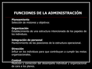 FUNCIONES DE LA ADMINISTRACIÓN
FUNCIONES DE LA ADMINISTRACIÓN
Planeamiento
Selección de misiones y objetivos
Organización
Establecimiento de una estructura intencionada de los papeles de
los individuos.
Integración de personal
Mantenimiento de las posiciones de la estructura operacional.
Dirección
Influir en los individuos para que contribuyan a cumplir las metas
organizacionales.
Control
Medición y corrección del desempeño individual y organizacional
de cara a los planes.
 