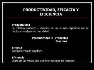 PRODUCTIVIDAD, EFICACIA Y
PRODUCTIVIDAD, EFICACIA Y
EFICIENCIA
EFICIENCIA
Productividad
La relación producto – insumos en un período específico con la
debida consideración de calidad.
Productividad = Productos
Insumos
Eficacia
Cumplimiento de objetivos
Eficiencia
Logro de las metas con la menor cantidad de recursos.
 