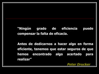 “Ningún grado de eficiencia puede
compensar la falta de eficacia.
Antes de dedicarnos a hacer algo en forma
eficiente, tenemos que estar seguros de que
hemos encontrado algo acertado para
realizar”
Peter Drucker
 