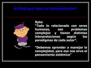 Al final que hace un Administrador?
Al final que hace un Administrador?
Rpta:
“Todo lo relacionado con seres
humanos, son problemas
complejos y tienen distintas
interpretaciones según los
paradigmas de cada autor”.
“Debemos aprender a manejar la
complejidad, para eso nos sirve el
pensamiento sistémico”
 