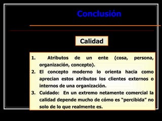 Conclusión
Conclusión
Calidad
1. Atributos de un ente (cosa, persona,
organización, concepto).
2. El concepto moderno lo orienta hacia como
aprecian estos atributos los clientes externos o
internos de una organización.
3. Cuidado: En un extremo netamente comercial la
calidad depende mucho de cómo es “percibida” no
solo de lo que realmente es.
 