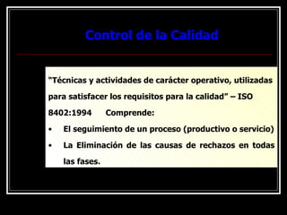 Control de la Calidad
Control de la Calidad
“Técnicas y actividades de carácter operativo, utilizadas
para satisfacer los requisitos para la calidad” – ISO
8402:1994 Comprende:
• El seguimiento de un proceso (productivo o servicio)
• La Eliminación de las causas de rechazos en todas
las fases.
 