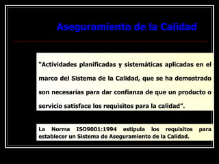 Aseguramiento de la Calidad
Aseguramiento de la Calidad
“Actividades planificadas y sistemáticas aplicadas en el
marco del Sistema de la Calidad, que se ha demostrado
son necesarias para dar confianza de que un producto o
servicio satisface los requisitos para la calidad”.
La Norma ISO9001:1994 estipula los requisitos para
establecer un Sistema de Aseguramiento de la Calidad.
 