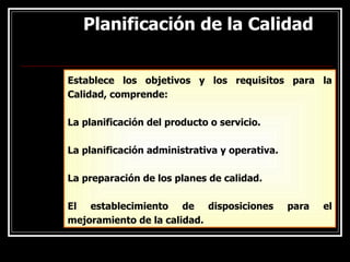 Planificación de la Calidad
Planificación de la Calidad
Establece los objetivos y los requisitos para la
Calidad, comprende:
La planificación del producto o servicio.
La planificación administrativa y operativa.
La preparación de los planes de calidad.
El establecimiento de disposiciones para el
mejoramiento de la calidad.
 