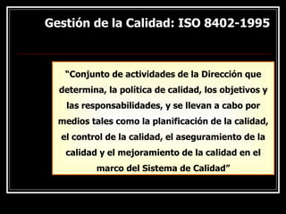 Gestión de la Calidad: ISO 8402-1995
Gestión de la Calidad: ISO 8402-1995
“Conjunto de actividades de la Dirección que
determina, la política de calidad, los objetivos y
las responsabilidades, y se llevan a cabo por
medios tales como la planificación de la calidad,
el control de la calidad, el aseguramiento de la
calidad y el mejoramiento de la calidad en el
marco del Sistema de Calidad”
 
