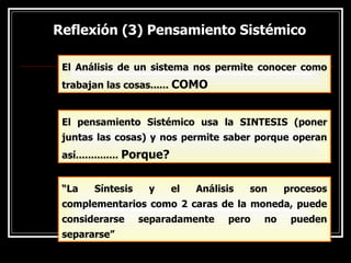 Reflexión (3) Pensamiento Sistémico
Reflexión (3) Pensamiento Sistémico
El Análisis de un sistema nos permite conocer como
trabajan las cosas...... COMO
El pensamiento Sistémico usa la SINTESIS (poner
juntas las cosas) y nos permite saber porque operan
así.............. Porque?
“La Síntesis y el Análisis son procesos
complementarios como 2 caras de la moneda, puede
considerarse separadamente pero no pueden
separarse”
 