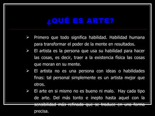 ¿QUÉ ES ARTE?
¿QUÉ ES ARTE?
 Primero que todo significa habilidad. Habilidad humana
para transformar el poder de la mente en resultados.
 El artista es la persona que usa su habilidad para hacer
las cosas, es decir, traer a la existencia física las cosas
que moran en su mente.
 El artista no es una persona con ideas o habilidades
finas: tal personal simplemente es un artista mejor que
otros.
 El arte en si mismo no es bueno ni malo. Hay cada tipo
de arte. Del más tonto e inepto hasta aquel con la
sensibilidad más refinada que se traduce en una forma
precisa.
 