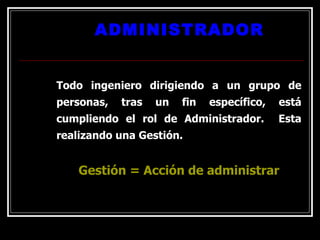 ADMINISTRADOR Todo ingeniero dirigiendo a un grupo de personas, tras un fin específico, está cumpliendo el rol de Administrador.  Esta realizando una Gestión. Gestión = Acción de administrar 