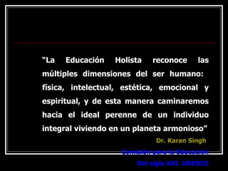 “ La Educación Holista reconoce las múltiples dimensiones del ser humano:  física, intelectual, estética, emocional y espiritual, y de esta manera caminaremos hacia el ideal perenne de un individuo integral viviendo en un planeta armonioso” Dr. Karan Singh Comisión para la Educación Del siglo XXI. UNESCO 