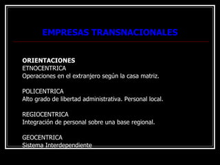 EMPRESAS TRANSNACIONALES ORIENTACIONES ETNOCENTRICA Operaciones en el extranjero según la casa matriz. POLICENTRICA Alto grado de libertad administrativa. Personal local. REGIOCENTRICA Integración de personal sobre una base regional. GEOCENTRICA Sistema Interdependiente 