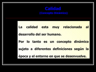 Calidad  (Concepto Dinámico) La calidad esta muy relacionada al desarrollo del ser humano. Por lo tanto es un concepto dinámico sujeto a diferentes definiciones según la época y el entorno en que se desenvuelve. 
