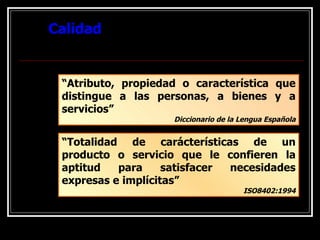 Calidad “ Atributo, propiedad o característica que distingue a las personas, a bienes y a servicios” Diccionario de la Lengua Española “ Totalidad de carácterísticas de un producto o servicio que le confieren la aptitud para satisfacer necesidades expresas e implícitas” ISO8402:1994 