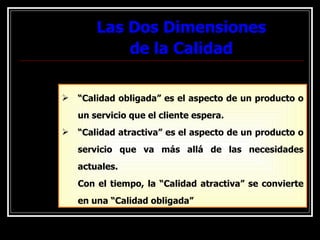 Las Dos Dimensiones de la Calidad “ Calidad obligada” es el aspecto de un producto o un servicio que el cliente espera. “ Calidad atractiva” es el aspecto de un producto o servicio que va más allá de las necesidades actuales. Con el tiempo, la “Calidad atractiva” se convierte en una “Calidad obligada” 
