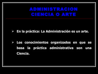 ADMINISTRACION CIENCIA O ARTE En la práctica: La Administración es un arte. Los conocimientos organizados en que se basa la práctica administrativa son una Ciencia. 
