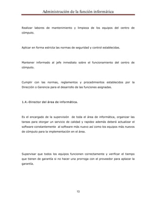 Administración de la función informática 
Realizar labores de mantenimiento y limpieza de los equipos del centro de 
cómputo. 
Aplicar en forma estricta las normas de seguridad y control establecidas. 
Mantener informado al jefe inmediato sobre el funcionamiento del centro de 
cómputo. 
Cumplir con las normas, reglamentos y procedimientos establecidos por la 
Dirección o Gerencia para el desarrollo de las funciones asignadas. 
1.4.-Director del área de informática. 
Es el encargado de la supervisión de toda el área de informática, organizar las 
tareas para otorgar un servicio de calidad y rapidez además deberá actualizar el 
software constantemente al software más nuevo así como los equipos más nuevos 
de cómputo para la implementación en el área. 
Supervisar que todos los equipos funcionen correctamente y verificar el tiempo 
que tienen de garantía si no hacer una prorroga con el proveedor para aplazar la 
garantía. 
13 
 