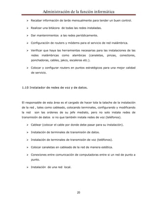 Administración de la función informática 
Recabar información de larde mensualmente para tender un buen control. 
Realizar una bitácora de todas las redes instaladas. 
Dar mantenimientos a las redes periódicamente. 
Configuración de routers y módems para el servicio de red inalámbrica. 
Verificar que haya las herramientas necesarias para las instalaciones de las 
redes inalámbricas como alambicas (canaletas, pinzas, conectores, 
ponchadoras, cables, jakcs, escaleras etc.). 
Colocar y configurar routers en puntos estratégicos para una mejor calidad 
de servicio. 
1.10 Instalador de redes de voz y de datos. 
El responsable de esta área es el cargado de hacer tola la talache de la instalación 
de la red , tales como cableado, colocando terminales, configurando y modificando 
la red son las ordenes de su jefe mediato, pero no solo instala redes de 
transmisión de datos si no que también instala redes de voz (teléfonos). 
Cablear (colocar el cable por donde debe pasar para su instalación). 
Instalación de terminales de transmisión de datos. 
Instalación de terminales de transmisión de voz (teléfonos). 
Colocar canaletas en cableado de la red de manera estética. 
Conexiones entre comunicación de computadoras entre si un red de punto a 
punto. 
20 
Instalación de una red local. 
 