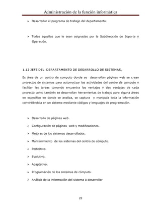 Administración de la función informática 
Desarrollar el programa de trabajo del departamento. 
Todas aquellas que le sean asignadas por la Subdirección de Soporte y 
Operación. 
1.12 JEFE DEL DEPARTAMENTO DE DESARROLLO DE SISTEMAS. 
Es área de un centro de computo donde se desarrollan páginas web se crean 
proyectos de sistemas para automatizar las actividades del centro de computo y 
facilitar las tareas tomando encuentra las ventajas y des ventajas de cada 
proyecto como también se desarrollan herramientas de trabajo para alguna áreas 
en especifico en donde se analiza, se captura y manipula toda la información 
convirtiéndola en un sistema mediante códigos y lenguajes de programación. 
23 
Desarrollo de páginas web. 
Configuración de páginas web y modificaciones. 
Mejoras de los sistemas desarrollados. 
Mantenimiento de los sistemas del centro de cómputo. 
Perfectivo. 
Evolutivo. 
Adaptativo. 
Programación de los sistemas de cómputo. 
Análisis de la información del sistema a desarrollar 
 