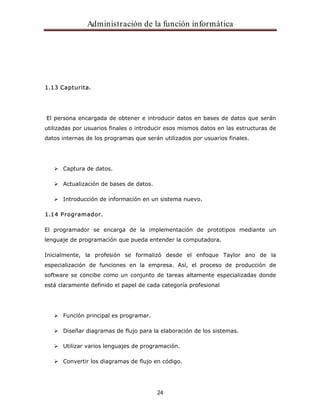 Administración de la función informática 
24 
1.13 Capturita. 
El persona encargada de obtener e introducir datos en bases de datos que serán 
utilizadas por usuarios finales o introducir esos mismos datos en las estructuras de 
datos internas de los programas que serán utilizados por usuarios finales. 
Captura de datos. 
Actualización de bases de datos. 
Introducción de información en un sistema nuevo. 
1.14 Programador. 
El programador se encarga de la implementación de prototipos mediante un 
lenguaje de programación que pueda entender la computadora. 
Inicialmente, la profesión se formalizó desde el enfoque Taylor ano de la 
especialización de funciones en la empresa. Así, el proceso de producción de 
software se concibe como un conjunto de tareas altamente especializadas donde 
está claramente definido el papel de cada categoría profesional 
Función principal es programar. 
Diseñar diagramas de flujo para la elaboración de los sistemas. 
Utilizar varios lenguajes de programación. 
Convertir los diagramas de flujo en código. 
 
