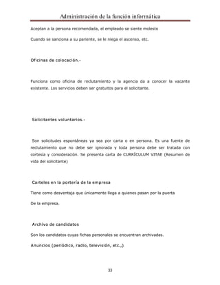 Administración de la función informática 
Aceptan a la persona recomendada, el empleado se siente molesto 
Cuando se sanciona a su pariente, se le niega el ascenso, etc. 
33 
Oficinas de colocación.- 
Funciona como oficina de reclutamiento y la agencia da a conocer la vacante 
existente. Los servicios deben ser gratuitos para el solicitante. 
Solicitantes voluntarios.- 
Son solicitudes espontáneas ya sea por carta o en persona. Es una fuente de 
reclutamiento que no debe ser ignorada y toda persona debe ser tratada con 
cortesía y consideración. Se presenta carta de CURRÍCULUM VITAE (Resumen de 
vida del solicitante) 
Carteles en la portería de la empresa 
Tiene como desventaja que únicamente llega a quienes pasan por la puerta 
De la empresa. 
Archivo de candidatos 
Son los candidatos cuyas fichas personales se encuentran archivadas. 
Anuncios (periódico, radio, televisión, etc.,) 
 