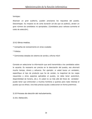 Administración de la función informática 
34 
Ventajas: 
Alcanzan un gran auditorio, pueden precisarse los requisitos del puesto. 
Desventajas: Su impacto es de corta duración (el día que se publicó), atraen un 
gran número de candidatos no apropiados. (Candidatos poco valiosos aumenta el 
costo de selección). 
2.9.2 Otros medios. 
* Campañas de reclutamiento en otras ciudades 
* Folletos 
* Camionetas dotadas de sistema de sonido y oficina móvil 
Consiste en seleccionar la información que será transmitida a los candidatos sobre 
la vacante. Es necesario ser preciso en la descripción del puesto, eso ahorrará 
mucho tiempo, dinero y esfuerzo. Por ejemplo: si usted busca un vendedor, 
especifique el tipo de producto que ha de vender, la magnitud de los viajes 
requeridos y otros aspectos aplicables al puesto, (si debe tener automóvil, 
disponibilidad de horario, etc.). Si usted no va más allá del título de vendedor 
puede tener que entrevistar a muchos hombres a quienes para nada interesa el 
puesto que se ofrece. Una lista precisa ayuda a seleccionar en forma preliminar. 
2.10 Proceso de elección del reclutamiento. 
2.10.1 Selección. 
 