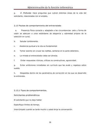 Administración de la función informática 
g. E. Profunda: Hace preguntas que cubren distintas áreas de la vida del 
solicitante, relacionadas con el empleo. 
2.13 Pautas de comportamiento del entrevistado 
a. Presencia física correcta y adaptada a las circunstancias: pelo y forma de 
vestir se adecuen a unos estándares de elegancia y sobriedad propios de la 
selección en curso. 
39 
b. Saludar cortésmente. 
c. Asistencia puntual a la cita es fundamental. 
d. Tomar asiento sin cruzar las rodillas, sentarse en la parte delantera. 
e. La mirada al entrevistador debe ser directa. 
f. Evitar respuestas irónicas, críticas no constructivas, agresividad. 
g. Evitar ambiciones inmediatas sin currículo que las avale y regateos sobre 
sueldo. 
h. Despedida dentro de los parámetros de corrección en los que se desarrollo 
la entrevista. 
2.13.1 Tipos de comportamientos. 
Solicitantes problemáticos 
El solicitante que no deja hablar 
Especifique límites de tiempo. 
Interrúmpalo cuando se tarde mucho y usted dirija la conversación. 
 