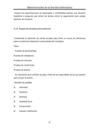 Administración de la función informática 
Explore las especificaciones de desempeño y confiabilidad plantee una situación 
hipotética o pregunte qué dirían los demás utilicé el seguimiento para probar 
patrones de conducta. 
2.14 Etapas de pruebas psicométricas. 
Comprende la aplicación de ciertas pruebas para tener un marco de referencias 
sobre el potencial intelectual y personalidad del candidato. 
41 
Tipos: 
Pruebas de personalidad. 
Pruebas de inteligencia 
Pruebas de intereses. 
Pruebas de rendimiento. 
Pruebas de aptitud 
Es importante para verificar de algún modo de las capacidades de los que poseen 
para ocupar el puesto. 
Revisión de pruebas 
Ø Velocidad 
Ø Exactitud 
Ø Destreza 
Ø Habilidad física 
Ø Comprensión 
Ø Calculo/ Codificación 
 