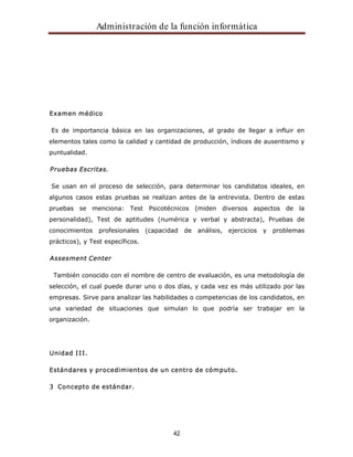 Administración de la función informática 
42 
Examen médico 
Es de importancia básica en las organizaciones, al grado de llegar a influir en 
elementos tales como la calidad y cantidad de producción, índices de ausentismo y 
puntualidad. 
Pruebas Escritas. 
Se usan en el proceso de selección, para determinar los candidatos ideales, en 
algunos casos estas pruebas se realizan antes de la entrevista. Dentro de estas 
pruebas se menciona: Test Psicotécnicos (miden diversos aspectos de la 
personalidad), Test de aptitudes (numérica y verbal y abstracta), Pruebas de 
conocimientos profesionales (capacidad de análisis, ejercicios y problemas 
prácticos), y Test específicos. 
Assesment Center 
También conocido con el nombre de centro de evaluación, es una metodología de 
selección, el cual puede durar uno o dos días, y cada vez es más utilizado por las 
empresas. Sirve para analizar las habilidades o competencias de los candidatos, en 
una variedad de situaciones que simulan lo que podría ser trabajar en la 
organización. 
Unidad III. 
Estándares y procedimientos de un centro de cómputo. 
3 Concepto de estándar. 
 