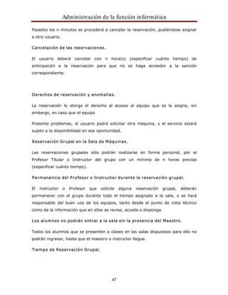 Administración de la función informática 
Pasados los n minutos se procederá a cancelar la reservación, pudiéndose asignar 
a otro usuario. 
47 
Cancelación de las reservaciones. 
El usuario deberá cancelar con n hora(s) (especificar cuánto tiempo) de 
anticipación a la reservación para que no se haga acreedor a la sanción 
correspondiente. 
Derechos de reservación y anomalías. 
La reservación le otorga el derecho al acceso al equipo que se le asigne, sin 
embargo, en caso que el equipo 
Presente problemas, el usuario podrá solicitar otra máquina, y el servicio estará 
sujeto a la disponibilidad en esa oportunidad. 
Reservación Grupal en la Sala de Máquinas. 
Las reservaciones grupales sólo podrán realizarse en forma personal, por el 
Profesor Titular o Instructor del grupo con un mínimo de n horas previas 
(especificar cuánto tiempo). 
Permanencia del Profesor o Instructor durante la reservación grupal. 
El instructor o Profesor que solicite alguna reservación grupal, deberán 
permanecer con el grupo durante todo el tiempo asignado a la sala, y se hará 
responsable del buen uso de los equipos, tanto desde el punto de vista técnico 
como de la información que en ellas se revise, acceda o disponga. 
Los alumnos no podrán entrar a la sala sin la presencia del Maestro. 
Todos los alumnos que se presenten a clases en las salas dispuestas para ello no 
podrán ingresar, hasta que el maestro o instructor llegue. 
Tiempo de Reservación Grupal. 
 