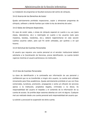 Administración de la función informática 
La instalación de programas es facultad exclusiva del centro de cómputo. 
3.4.2 Acerca de los Derechos de Autor 
Queda estrictamente prohibido inspeccionar, copiar y almacenar programas de 
cómputo, software y demás fuentes que violen la ley de derechos de autor. 
49 
3.4.3 Salas de Cómputo Especiales. 
En caso de existir salas, o áreas de cómputo especial en cuanto a su uso (para 
clases, laboratorios, etc.) o restringido en cuanto a los usuarios (solo para 
maestros, tesistas, residentes, etc.), deberá reglamentarse en esta sección 
cuántos usuarios caben, para qué fin serán utilizadas, por quiénes y en qué 
horario. 
3.4.4 Solicitud de Cuentas Personales 
El usuario que requiera una cuenta personal en el servidor institucional deberá 
solicitarla a la Coordinación de Servicios, previa identificación. La cuenta tendrá 
vigencia mientras el usuario pertenezca a la institución. 
3.4.5 Uso de Cuentas Personales 
La clave de identificación y la contraseña son información de uso personal y 
confidencial que no es transferible a ningún otro usuario. La cuenta será utilizada 
únicamente para fines académicos. Queda estrictamente prohibido el uso con fines 
comerciales, lucrativos, promoción, propaganda o venta y/o difusión de servicios 
ajenos a la institución, propósitos ilegales, criminales o no éticos. Es 
responsabilidad del usuario el respaldo y el contenido de la información de su 
cuenta de acceso. Se prohíbe dejar sesiones abiertas sin cont rol alguno. Cualquier 
mal uso realizado desde una cuenta personal será responsabilidad del usuario que 
La solicitó y provocará la suspensión de dicha cuenta. 
 