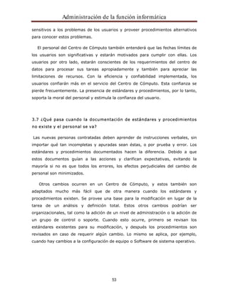 Administración de la función informática 
sensitivos a los problemas de los usuarios y proveer procedimientos alternativos 
para conocer estos problemas. 
El personal del Centro de Cómputo también entenderá que las fechas límites de 
los usuarios son significativas y estarán motivados para cumplir con ellas. Los 
usuarios por otro lado, estarán conscientes de los requerimientos del centro de 
datos para procesar sus tareas apropiadamente y también para apreciar las 
limitaciones de recursos. Con la eficiencia y confiabilidad implementada, los 
usuarios confiarán más en el servicio del Centro de Cómputo. Esta confianza se 
pierde frecuentemente. La presencia de estándares y procedimientos, por lo tanto, 
soporta la moral del personal y estimula la confianza del usuario. 
3.7 ¿Qué pasa cuando la documentación de estándares y procedimientos 
no existe y el personal se va? 
Las nuevas personas contratadas deben aprender de instrucciones verbales, sin 
importar qué tan incompletas y apuradas sean éstas, o por prueba y error. Los 
estándares y procedimientos documentados hacen la diferencia. Debido a que 
estos documentos guían a las acciones y clarifican expectativas, evitando la 
mayoría si no es que todos los errores, los efectos perjudiciales del cambio de 
personal son minimizados. 
Otros cambios ocurren en un Centro de Cómputo, y estos también son 
adaptados mucho más fácil que de otra manera cuando los estándares y 
procedimientos existen. Se provee una base para la modificación en lugar de la 
tarea de un análisis y definición total. Estos otros cambios podrían ser 
organizacionales, tal como la adición de un nivel de administración o la adición de 
un grupo de control o soporte. Cuando esto ocurre, primero se revisan los 
estándares existentes para su modificación, y después los procedimientos son 
revisados en caso de requerir algún cambio. Lo mismo se aplica, por ejemplo, 
cuando hay cambios a la configuración de equipo o Software de sistema operativo. 
53 
 