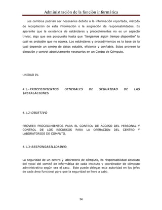 Administración de la función informática 
Los cambios podrían ser necesarios debido a la información reportada, método 
de recopilación de esta información o la asignación de responsabilidades. Es 
aparente que la existencia de estándares y procedimientos no es un aspecto 
trivial, algo que sea pospuesto hasta que "tengamos algún tiempo disponible" lo 
cual es probable que no ocurra. Los estándares y procedimientos es la base de la 
cual depende un centro de datos estable, eficiente y confiable. Estos proveen la 
dirección y control absolutamente necesarios en un Centro de Cómputo. 
54 
UNIDAD IV. 
4.1.-PROCEDIMIENTOS GENERALES DE SEGURIDAD DE LAS 
INSTALACIONES 
4.1.2-OBJETIVO 
PROVEER PROCEDIMIENTOS PARA EL CONTROL DE ACCESO DEL PERSONAL Y 
CONTROL DE LOS RECURSOS PARA LA OPERACION DEL CENTRO Y 
LABORATORIOS DE CÓMPUTO. 
4.1.3-RESPONSABILIDADES: 
La seguridad de un centro y laboratorio de cómputo, es responsabilidad absoluta 
del vocal del comité de informática de cada instituto y coordinador de cómputo 
administrativo según sea el caso. Este puede delegar esta autoridad en los jefes 
de cada área funcional para que la seguridad se lleve a cabo. 
 