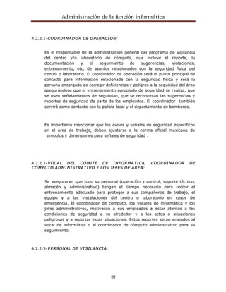 Administración de la función informática 
4.2.2.1-COORDINADOR DE OPERACION: 
Es el responsable de la administración general del programa de vigilancia 
del centro y/o laboratorio de cómputo, que incluye el reporte, la 
documentación y el seguimiento de sugerencias, violaciones, 
entrenamiento, etc. de asuntos relacionados con la seguridad física del 
centro o laboratorio. El coordinador de operación será el punto principal de 
contacto para información relacionada con la seguridad física y será la 
persona encargada de corregir deficiencias y peligros a la seguridad del área 
asegurándose que el entrenamiento apropiado de seguridad se realiza, que 
se usen señalamientos de seguridad, que se reconozcan las sugerencias y 
reportes de seguridad de parte de los empleados. El coordinador también 
servirá como contacto con la policía local y el departamento de bomberos. 
Es importante mencionar que los avisos y señales de seguridad específicos 
en el área de trabajo, deben ajustarse a la norma oficial mexicana de 
símbolos y dimensiones para señales de seguridad . 
4.2.2.2-VOCAL DEL COMITE DE INFORMATICA, COORDINADOR DE 
CÓMPUTO ADMINISTRATIVO Y LOS JEFES DE AREA: 
Se aseguraran que todo su personal (operación y control, soporte técnico, 
almacén y administrativo) tengan el tiempo necesario para recibir el 
entrenamiento adecuado para proteger a sus compañeros de trabajo, el 
equipo y a las instalaciones del centro o laboratorio en casos de 
emergencia. El coordinador de computo, los vocales de informática y los 
jefes administrativos, motivaran a sus empleados a estar atentos a las 
condiciones de seguridad a su alrededor y a los actos o situaciones 
peligrosas y a reportar estas situaciones. Estos reportes serán enviados al 
vocal de informática o al coordinador de cómputo administrativo para su 
seguimiento. 
59 
4.2.2.3-PERSONAL DE VIGILANCIA: 
 