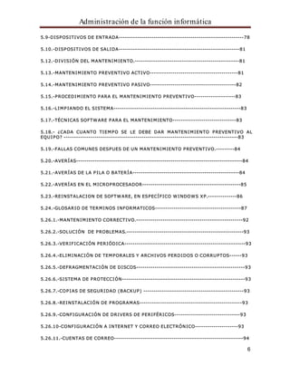 Administración de la función informática 
5.9-DISPOSITIVOS DE ENTRADA-------------------------------------------------------------78 
6 
5.10.-DISPOSITIVOS DE SALIDA-----------------------------------------------------------81 
5.12.-DIVISIÓN DEL MANTENIMIENTO.---------------------------------------------------81 
5.13.-MANTENIMIENTO PREVENTIVO ACTIVO-------------------------------------------81 
5.14.-MANTENIMIENTO PREVENTIVO PASIVO------------------------------------------82 
5.15.-PROCEDIMIENTO PARA EL MANTENIMIENTO PREVENTIVO--------------------83 
5.16.-LIMPIANDO EL SISTEMA--------------------------------------------------------------83 
5.17.-TÉCNICAS SOFTWARE PARA EL MANTENIMIENTO-------------------------------83 
5.18.- ¿CADA CUANTO TIEMPO SE LE DEBE DAR MANTENIMIENTO PREVENTIVO AL 
EQUIPO? -------------------------------------------------------------------------------------83 
5.19.-FALLAS COMUNES DESPUES DE UN MANTENIMIENTO PREVENTIVO.---------84 
5.20.-AVERÍAS---------------------------------------------------------------------------------84 
5.21.-AVERÍAS DE LA PILA O BATERÍA----------------------------------------------------84 
5.22.-AVERÍAS EN EL MICROPROCESADOR------------------------------------------------85 
5.23.-REINSTALACION DE SOFTWARE, EN ESPECÍFICO WINDOWS XP.--------------86 
5.24.-GLOSARIO DE TERMINOS INFORMATICOS------------------------------------------87 
5.26.1.-MANTENIMIENTO CORRECTIVO.----------------------------------------------------92 
5.26.2.-SOLUCIÓN DE PROBLEMAS.---------------------------------------------------------93 
5.26.3.-VERIFICACIÓN PERIÓDICA-----------------------------------------------------------93 
5.26.4.-ELIMINACIÓN DE TEMPORALES Y ARCHIVOS PERDIDOS O CORRUPTOS------93 
5.26.5.-DEFRAGMENTACIÓN DE DISCOS-----------------------------------------------------93 
5.26.6.-SISTEMA DE PROTECCIÓN------------------------------------------------------------93 
5.26.7.-COPIAS DE SEGURIDAD (BACKUP) -------------------------------------------------93 
5.26.8.-REINSTALACIÓN DE PROGRAMAS--------------------------------------------------93 
5.26.9.-CONFIGURACIÓN DE DRIVERS DE PERIFÉRICOS--------------------------------93 
5.26.10-CONFIGURACIÓN A INTERNET Y CORREO ELECTRÓNICO---------------------93 
5.26.11.-CUENTAS DE CORREO---------------------------------------------------------------94 
 