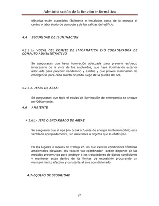 Administración de la función informática 
eléctrica estén accesibles fácilmente e instalados cerca de la entrada al 
centro o laboratorio de computo y de las salidas del edificio. 
67 
4.4 SEGURIDAD DE ILUMINACION 
4.2.5.1.- VOCAL DEL COMITE DE INFORMATICA Y/O COORDINADOR DE 
COMPUTO ADMINISTRATIVO 
Se aseguraran que haya iluminación adecuada para prevenir esfuerzo 
innecesario de la vista de los empleados, que haya iluminación exterior 
adecuada para prevenir vandalismo y asaltos y que provea iluminación de 
emergencia para cada cuarto ocupado luego de la puesta del sol. 
4.2.5.2. JEFES DE AREA: 
Se aseguraran que todo el equipo de iluminación de emergencia se cheque 
periódicamente. 
4.6 AMBIENTE 
4.2.6.1- JEFE O ENCARGADO DE AREAE: 
Se asegurara que el ups (no break o fuente de energía ininterrumpible) este 
ventilado apropiadamente, sin materiales u objetos que lo obstruyan. 
En los lugares o locales de trabajo en los que existen condiciones térmicas 
ambientales elevadas, los vocales y/o coordinador deben disponer de las 
medidas preventivas para proteger a los trabajadores de dichas condiciones 
y mantener estas dentro de los límites de exposición procurando un 
mantenimiento efectivo y constante al aire acondicionado. 
4.7-EQUIPO DE SEGURIDAD 
 