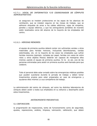 Administración de la función informática 
4.2.7.1.- VOCAL DE INFORMATICA Y/O COORDINADOR DE CÓMPUTO 
ADMINISTRATIVO: 
se asegurara se instalen protecciones en las aspas de los abanicos de 
ventilación, que se instalen seguros en las mesas de trabajo, que se 
adhieran etiquetas de aviso a los cables eléctricos, cajas de empalme, 
paneles y equipo eléctrico, y que los extinguidores portátiles de incendio 
estén localizados cerca del alcance de la mayoría de los empleados del 
centro. 
68 
4.2.6.2.- HERIDAS MENORES: 
el equipo de primeros auxilios deberá contar con suficientes vendas y otros 
materiales para heridas menores, incluyendo desinfectantes, vendas 
esterilizadas, etc. en la mayoría de los casos los empleados que sufran 
heridas menores (ejemplo: cortadas por papel, heridas con vasos de vidrio 
rotos u otros objetos filosos) deberán ser capaces de manejarse ellos 
mismos usando el equipo de primeros auxilios. Si no es así, una de las 
personas entrenadas para asistir en primeros auxilios será llamada para que 
colabore. 
Todo el personal debe estar avisado sobre las emergencias médicas posibles 
que pueden suscitarse durante la jornada de trabajo y deben tomar 
lineamientos propios para estar preparados en caso de emergencia y 
ayudarse ellos mismos y a sus compañeros de trabajo. 
La administración del centro de cómputo, así como los distintos laboratorios de 
cómputo deben asistir a todos sus empleados en su esfuerzo y desempeño sobre 
estos lineamientos. 
ANTENIMIENTO PREVENTIVO. 
5.1-DEFINICION: 
la programación de inspecciones, tanto de funcionamiento como de seguridad, 
ajustes, reparaciones, análisis, limpieza, lubricación, calibración, que deben 
 