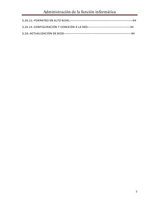 Administración de la función informática 
5.26.12.-FORMATEO EN ALTO NIVEL--------------------------------------------------------94 
7 
5.26.14.-CONFIGURACIÓN Y CONEXIÓN A LA RED--------------------------------------94 
5.26.-ACTUALIZACIÓN DE BIOS------------------------------------------------------------94 
 