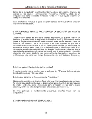 Administración de la función informática 
Dentro de la computación es el líquido más importante para realizar limpiezas de 
tarjetas de los equipos (computadoras, impresoras, monitores, etc.), es un 
compuesto que tiene un secado demasiado rápido por lo cual ayuda a realizar un 
trabajo muy eficiente. 
Es un alcohol que remueve la grasa con gran facilidad por lo cual ofrece una gran 
seguridad al Introducción. 
5.3-DIAGNOSTICO TECNICO PARA CONOCER LA SITUACION DEL AREA DE 
SOPORTE. 
La complicación dentro del área es la carencia de personal, ya que tan solo hay un 
elemento y muchas veces es requerido en diferentes áreas y en diferentes tareas 
que se le asigna al mismo tiempo, de esta manera no es posible atender a todos los 
llamados con prontitud. Se le da prioridad a los más urgentes, es por ello la 
necesidad de este manual que a su vez funge como material de apoyo para los 
alumnos de servicio social y practicas profesionales que lo efectúen en dicha área, 
no necesitaran del encargado del Área de Soporte Técnico para explicarles paso a 
paso todas las actividades, el manual contendrá toda la documentación requerida, 
ofreciendo información desde lo mas elemental hasta diagnostico y soluciones de 
problemas, de esta manera en tiempo de respuesta a las actividades no demoraran. 
5.4-¿Para qué, el Mantenimiento Preventivo? 
El mantenimiento incluye técnicas que se aplican a las PC`s para darle un periodo 
de vida útil mas largo y libre de fallas. 
5.5-¿En que consiste el Mantenimiento Preventivo? 
Básicamente consiste en la limpieza física Interna y Externa del equipo de cómputo. 
Así mismo los procedimientos que se deben aplicar para el cuidado de las maquinas 
del medio ambiente, como dispositivos para protección de las sobre cargas 
eléctricas, contra las altas temperaturas y o las excesivas vibraciones. 
En otras palabras el mantenimiento preventivo significa tratar bien ala 
computadora . 
5.6-COMPONENTES DE UNA COMPUTADORA 
70 
 