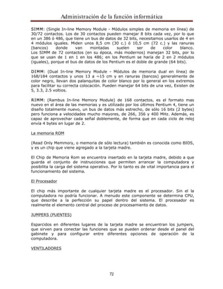 Administración de la función informática 
SIMM: (Single In-line Memory Module - Módulos simples de memoria en línea) de 
30/72 contactos. Los de 30 contactos pueden manejar 8 bits cada vez, por lo que 
en un 386 ó 486, que tiene un bus de datos de 32 bits, necesitamos usarlos de 4 en 
4 módulos iguales. Miden unos 8,5 cm (30 c.) ó 10,5 cm (72 c.) y las ranuras 
(bancos) donde van montadas suelen ser de color blanco. 
Los SIMM de 72 contactos (en su época, más modernos) manejan 32 bits, por lo 
que se usan de 1 en 1 en los 486; en los Pentium se haría de 2 en 2 módulos 
(iguales), porque el bus de datos de los Pentium es el doble de grande (64 bits). 
DIMM: (Dual In-line Memory Module - Módulos de memoria dual en línea) de 
168/184 contactos y unos 13 a ~15 cm y en ranuras (bancos) generalmente de 
color negro, llevan dos palanquitas de color blanco por lo general en los extremos 
para facilitar su correcta colocación. Pueden manejar 64 bits de una vez, Existen de 
5, 3.3, 2.5 voltios. 
RIMM: (Rambus In-line Memory Module) de 168 contactos, es el formato mas 
nuevo en el área de las memorias y es utilizado por los últimos Pentium 4, tiene un 
diseño totalmente nuevo, un bus de datos más estrecho, de sólo 16 bits (2 bytes) 
pero funciona a velocidades mucho mayores, de 266, 356 y 400 MHz. Además, es 
capaz de aprovechar cada señal doblemente, de forma que en cada ciclo de reloj 
envía 4 bytes en lugar de 2. 
72 
La memoria ROM 
(Read Only Memmory, o memoria de sólo lectura) también es conocida como BIOS, 
y es un chip que viene agregado a la tarjeta madre. 
El Chip de Memoria Rom se encuentra insertado en la tarjeta madre, debido a que 
guarda el conjunto de instrucciones que permiten arrancar la computadora y 
posibilita la carga del sistema operativo. Por lo tanto es de vital importancia para el 
funcionamiento del sistema. 
El Procesador 
El chip más importante de cualquier tarjeta madre es el procesador. Sin el la 
computadora no podría funcionar. A menudo este componente se determina CPU, 
que describe a la perfección su papel dentro del sistema. El procesador es 
realmente el elemento central del proceso de procesamiento de datos. 
JUMPERS (PUENTES) 
Esparcidos en diferentes lugares de la tarjeta madre se encuentran los jumpers, 
que sirven para conectar las funciones que se pueden ordenar desde el panel del 
gabinete y para configurar entre diferentes opciones de operación de la 
computadora. 
VENTILADORES 
 