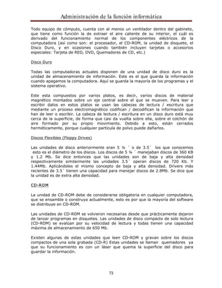 Administración de la función informática 
Todo equipo de cómputo, cuenta con al menos un ventilador dentro del gabinete, 
que tiene como función la de extraer el aire caliente de su interior, el cuál es 
derivado del funcionamiento normal de los componentes eléctricos de la 
computadora (así como son: el procesador, el CD-ROM, la unidad de disquete, el 
Disco Duro, y en ocasiones cuando también incluyen tarjetas o accesorios 
especiales: Tarjeta de RED, DVD, Quemadores de CD, etc.) 
73 
Disco Duro 
Todas las computadoras actuales disponen de una unidad de disco duro es la 
unidad de almacenamiento de información. Este es el que guarda la información 
cuando apagamos la computadora. Aquí se guarda la mayoría de los programas y el 
sistema operativo. 
Este esta compuestos por varios platos, es decir, varios discos de material 
magnético montados sobre un eje central sobre el que se mueven. Para leer y 
escribir datos en estos platos se usan las cabezas de lectura / escritura que 
mediante un proceso electromagnético codifican / decodifican la información que 
han de leer o escribir. La cabeza de lectura / escritura en un disco duro está muy 
cerca de la superficie, de forma que casi da vuelta sobre ella, sobre el colchón de 
aire formado por su propio movimiento. Debido a esto, están cerrados 
herméticamente, porque cualquier partícula de polvo puede dañarlos. 
Discos Flexibles (Floppy Drives) 
Las unidades de disco anteriormente eran 5 ¼ ´ o de 3.5´ los que conocemos 
esto es el diámetro de los discos. Los discos de 5 ¼ ´ manejaban discos de 360 KB 
y 1.2 Mb. Se dice entonces que las unidades son de baja y alta densidad 
respectivamente similarmente las unidades 3.5´ operan discos de 720 Kb. Y 
1.44Mb. Aplicándoles el mismo concepto de baja y alta densidad. Drivers más 
recientes de 3.5´ tienen una capacidad para manejar discos de 2.8Mb. Se dice que 
la unidad es de extra alta densidad. 
CD-ROM 
La unidad de CD-ROM debe de considerarse obligatoria en cualquier computadora, 
que se ensamble o construya actualmente, esto es por que la mayoría del software 
se distribuye en CD-ROM. 
Las unidades de CD-ROM se volvieron necesarias desde que prácticamente dejaron 
de lanzar programas en disquetes. Las unidades de disco compacto de solo lectura 
(CD-ROM) se evalúan por su velocidad de lectura y todas tienen una capacidad 
máxima de almacenamiento de 650 Mb. 
Existen algunas de estas unidades que leen CD-ROM y gravan sobre los discos 
compactos de una sola grabada (CD-R) Estas unidades se llaman quemadores ya 
que su funcionamiento es con un láser que quema la superficie del disco para 
guardar la información. 
 