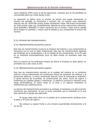 Administración de la función informática 
rayos catódicos (CRT) como el de los televisores, mientras que en los portátiles es 
una pantalla plana de cristal líquido (LCD). 
La resolución se define como el número de puntos que puede representar el 
monitor por pantalla, en (horizontal x vertical). Así, un monitor cuya resolución 
máxima sea de 1024x768 puntos puede representar hasta 768 líneas horizontales 
de 1024 puntos cada una, probablemente además de otras resoluciones inferiores, 
como 640x480 u 800x600. A mayor resolución de un monitor, mejor será la calidad 
de la imagen en pantalla, y mayor será la calidad (y por consiguiente el precio) del 
monitor. 
76 
5.12.-División del mantenimiento. 
5.13.-Mantenimiento preventivo activo 
Este tipo de mantenimiento involucra la limpieza del sistema y sus componentes la 
frecuencia con la cual se debe implementar este tipo de mantenimiento depende 
del ambiente de la computadora y de la calidad de los componentes. Si la PC esta 
en un ambiente extremadamente sucio se debe limpiar en promedio cada tres 
meses. 
Para la mayoría de los ambientes limpios de oficina la limpieza se debe aplicar en 
promedio una o dos veces al año. 
5.14.-Mantenimiento preventivo pasivo 
Este tipo de mantenimiento consiste en el cuidado del sistema en su ambiente 
externo, incluye básicamente las condiciones físicas de operación del sistema y la 
prevención eléctrica. Lo físico comprende factores como la temperatura ambiente, 
el stress térmico de encendido, la contaminación por polvo, humo de cigarro y 
problemas por posibles golpes o vibraciones. Lo eléctrico concierne a factores como 
carga electrostáticas, la sobre carga en la línea y en algunos ambientes la 
interferencia por radiofrecuencia. 
La esencia del mantenimiento preventivo es proteger el hardware y la alta inversión 
económica que representa. Es por lo tanto razonable que al ambiente en el que 
este operando el equipo sea adecuado: 
El equipo debe estar libre, en lo posible de la contaminación aeróbica como 
el polvo y el humo del cigarro. 
No coloque su equipo frente a una ventana exponiéndolo directamente a la 
luz de sol. 
 