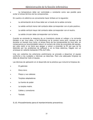 Administración de la función informática 
La temperatura debe ser controlada y constante como sea posible para 
evitar el stress térmico de los componentes. 
En cuanto a lo eléctrico es conveniente hacer énfasis en lo siguiente: 
La alimentación de la línea debe ser a través de la salida correcta 
La salida vertical menor del contacto debe corresponder con el polo positivo. 
La salida vertical mayor del contacto debe corresponder con el neutro. 
La salida circular debe corresponder con la tierra. 
Cuando se enciende la maquina da un transitorio donde el voltaje y la corriente 
tienden a ser muy altos, a tal fenómeno se le conoce como pico, aunque se da 
durante un tiempo muy corto, el stress físico de los componentes es muy alto, en 
consecuencia es recomendable reducir el numero de ciclos de encendido del equipo, 
por esta razón si se tiene que apagar y volver a encender la PC por que se ha 
detenido por los problemas de software o en la línea eléctrica, hágalo con un 
arranque en caliente tecleando CTRL-ALT-DEL. 
Una vez cubiertos los anteriores preliminares se procede a desarmar el equipo 
conforme a los cuidados y técnicas ya descritas. Para una adecuada limpieza se 
debe de desarmar todo el equipo. 
Las técnicas de aplicación en el desarrollo de la práctica que incluirá la limpieza de: 
77 
El gabinete 
Disco duro 
Flopys y sus cabezas 
Tarjetas adaptadoras 
La fuente de poder 
La tarjeta madre 
Cables y conectores 
Teclado 
5.15.-Procedimiento para el mantenimiento preventivo: 
 