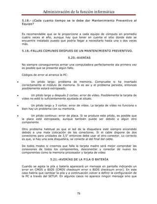 Administración de la función informática 
5.18.- ¿Cada cuanto tiempo se le debe dar Mantenimiento Preventivo al 
Equipo? 
Es recomendable que se le proporcione a cada equipo de cómputo en promedio 
cuatro veces al año, aunque hay que tener en cuenta el sitio donde éste se 
encuentre instalado puesto que podría llegar a necesitarlo hasta una o dos veces 
más. 
5.18.-FALLAS COMUNES DESPUES DE UN MANTENIMIENTO PREVENTIVO. 
5.20.-AVERÍAS 
No siempre conseguiremos armar una computadora perfectamente ala primera vez 
es posible que se presente algún fallo. 
79 
Códigos de error al arranca la PC: 
Un pitido largo: problema de memoria. Compruebe si ha insertado 
correctamente el módulo de memoria. Si es así y el problema persiste, entonces 
posiblemente estará estropeado. 
Un pitido largo y después 2 cortos: error de vídeo. Posiblemente la tarjeta de 
vídeo no esté lo suficientemente ajustada al zócalo. 
Un pitido largo y 3 cortos: error de vídeo. La tarjeta de vídeo no funciona o 
bien hay un problema con su memoria. 
Un pitido continuo: error de placa. Si se produce este pitido, es posible que 
la placa esté estropeada, aunque también puede ser debido a algún otro 
componente. 
Otro problema habitual es que el led de la disquetera esté siempre encendido 
debido a una mala colocación de los conectores. Si el cable dispone de dos 
conectores para unidades de 3,5" entonces debe usar el otro conector. Lo correcto 
es que, si hay una sola disquetera, se conecte al del final del cable. 
De todos modos si creemos que falla la tarjeta madre será mejor comprobar las 
conexiones de todos los componentes, desconectar y conectar de nuevo los 
componentes como la memoria procesador y tarjeta de video 
5.21.-AVERÍAS DE LA PILA O BATERÍA 
Cuando se agota la pila o batería aparecerá un mensaje en pantalla indicando un 
error en CMOS o BIOS (CMOS checksum error o BIOS checksum error). En este 
caso habría que cambiar la pila y a continuación volver a definir la configuración de 
la PC a través del SETUP. En algunos casos no aparece ningún mensaje sino que 
 