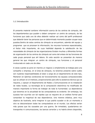 Administración de la función informática 
8 
1.1 Introducción 
El presente material contiene información acerca de los centros de computo, del 
los departamentos que pueden o deben componer un centro de computo, de las 
funciones que cada uno de ellos deberán realizar así como del perfil profesional 
que deberán tener las personas que en determinado momento puedan ocupar esos 
puestos.Dentro de estos centros de cómputo se encuentran, además del equipo y 
programas que se procesan la información, los recursos humanos especializados, 
el factor más importante, de cuya habilidad depende la satisfacción de las 
necesidades de cómputo de las organizaciones Existen muchas y diferentes formas 
de organización de los centros de cómputo así como del enlace de las funciones de 
cada grupo personal que ahí labora. En esta sección se presentan de manera 
general las que integran un centro de cómputo, sus funciones y el personal 
involucrado en cada uno de ellas. 
A veces cuando se pone en marcha un negocio o simplemente se trabaja para una 
compañía o empresa, en el área de cómputo, no tenemos presente sobre cuáles 
son nuestras responsabilidades al estar a cargo de un departamento de este tipo, 
Mantener en óptimas condiciones de funcionamiento los equipos computacionales 
que se utilizan en el Instituto, proporcionando para ello la asistencia técnica que se 
requiera, y apoyar al Departamento de Redes y Comunicaciones en la instalación 
de redes locales. La tecnología de la computación electrónica ha modificado de 
manera importante la forma de trabajar de toda la humanidad. La dependencia 
que tenemos en la actualidad de las computadoras es evidente. Sin embargo, los 
sucesos han ocurrido con tal rapidez que se requiere de un análisis formal para 
comprobar la magnitud de esa dependencia. Una manera drástica, pero muy 
objetiva de ilustrarla, sería imaginar lo que podría suceder si de un momento a 
otro se desconectaran todas las computadoras en el mundo. Los efectos serían 
más graves que los causados por una guerra. De inmediato, quedaríamos sin 
transportes ni comunicaciones, los bancos cerrarían y no habría dinero disponible, 
 