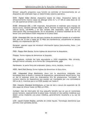 Administración de la función informática 
Driver: pequeño programa cuya función es controlar el funcionamiento de un 
dispositivo del ordenador bajo un determinado sistema operativo. 
DVD: Digital Video Device, dispositivo digital de vídeo. Dispositivo óptico de 
almacenamiento masivo capaz de albergar entre 4,7 y 17 GB en cada disco de 12 
cm (de apariencia similar a los CDs). 
EIDE: Enhanced IDE, o IDE mejorado. Actualmente el estándar para manejo de 
discos duros; también llamado Atapi o Ata-4. Permite manejar hasta 4 dispositivos 
(discos duros, CD-ROMs...) en dos canales IDE separados, cada uno con su 
interrupción IRQ correspondiente. En la actualidad, la práctica totalidad de los PCs 
llevan una controladora EIDE integrada en la placa base. 
EISA: Extended-ISA, tipo de slot para tarjetas de ampliación basado en el estándar 
ISA, pero de 32 bits y capaz de 32 MB/s de transferencia; actualmente en desuso 
debido a la implantación del PCI. 
Escaner: aparato capaz de introducir información óptica (documentos, fotos...) en 
el ordenador. 
FDD: Floppy Disk Device, forma inglesa de denominar la disquetera. 
Floppy: forma inglesa de denominar al disquete. 
GB: gigabyte, múltiplo del byte equivalente a 1024 megabytes. Más correcta, 
aunque menos utilizada, es la forma Gb. Coloquialmente, giga. 
Hardware: la parte física del ordenador (placa, micro, tarjetas, monitor...). 
HDD: Hard Disk Device, forma inglesa de denominar al disco duro. 
IDE: Integrated Drive Electronics, disco con la electrónica integrada. Una 
tecnología para el diseño y manejo de dispositivos, generalmente discos duros; hoy 
en día el estándar entre los ordenadores PCs de prestaciones "normales". El 
número máximo de dispositivos que pueden ser manejados por una controladora 
IDE es de 2, mientras que si es EIDE pueden ser hasta 4. 
ISA: Industry Standard Architecture, un tipo de slot o ranura de expansión de 16 
bits capaz de ofrecer hasta 16 MB/s a 8 MHz. 
Jumper: tipo de interruptor de muy pequeño tamaño que se usa en numerosas 
piezas harware, especialmente la placa base. Consiste en dos patillas metálicas que 
deben unirse mediante una pieza metálica, generalmente recubierta a su vez de 
plástico. 
LCD: Liquid Crystal Display, pantalla de cristal líquido. Tecnología electrónica que 
permite crear pantallas planas. 
84 
 